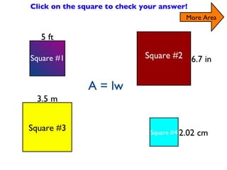 Find the Area of the Squares Click on the square to check your answer! 5 ft 6.7 in 2.02 cm 3.5 m A= 20 ft 2 A= 26.8 ft 2 A = 14ft 2 A= 8.08ft 2 Square #2 Square #4 Square #3 Square #1 More Area A = lw 