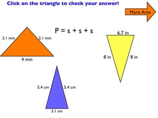 Find the Perimeter of the Triangles Click on the triangle to check your answer! More Area P = s + s + s 2.1 mm 4 mm 5.4 cm 3.1 cm 6.7 in 8 in 8 in 2.1 mm 5.4 cm 