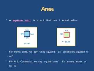 Area A  square unit   is a unit that has 4 equal sides. For metric units, we say “units squared”. Ex: centimeters squared or cm 2 For U.S. Customary, we say “square units”  Ex: square inches or sq. in. 