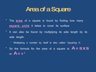 Area of a Square The  area  of a square is found by finding how many  square units  it takes to cover its surface. It can also be found by multiplying its side length by its side length. Multiplying a number by itself is also called “squaring it”. So the formula for the area of a square is:  A = s x s  or  A =  s 2   