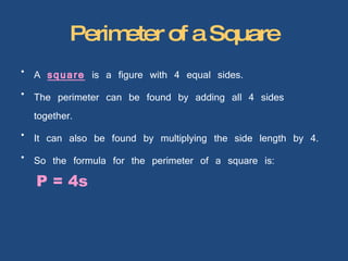 Perimeter of a Square A  square  is a figure with 4 equal sides. The perimeter can be found by adding all 4 sides together. It can also be found by multiplying the side length by 4. So the formula for the perimeter of a square is:  P = 4s 