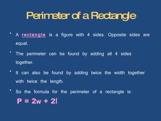 Perimeter of a Rectangle A  rectangle  is a figure with 4 sides. Opposite sides are equal. The perimeter can be found by adding all 4 sides together. It can also be found by adding twice the width together with twice the length. So the formula for the perimeter of a rectangle is:  P = 2 w  + 2 l 