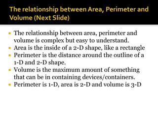    The relationship between area, perimeter and
    volume is complex but easy to understand.
   Area is the inside of a 2-D shape, like a rectangle
   Perimeter is the distance around the outline of a
    1-D and 2-D shape.
   Volume is the maximum amount of something
    that can be in containing devices/containers.
   Perimeter is 1-D, area is 2-D and volume is 3-D
 