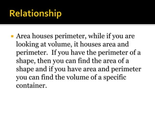    Area houses perimeter, while if you are
    looking at volume, it houses area and
    perimeter. If you have the perimeter of a
    shape, then you can find the area of a
    shape and if you have area and perimeter
    you can find the volume of a specific
    container.
 