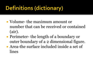    Volume- the maximum amount or
    number that can be received or contained
    (air).
   Perimeter- the length of a boundary or
    outer boundary of a 2 dimensional figure.
   Area-the surface included inside a set of
    lines
 