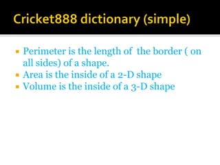    Perimeter is the length of the border ( on
    all sides) of a shape.
   Area is the inside of a 2-D shape
   Volume is the inside of a 3-D shape
 