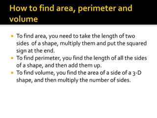  To find area, you need to take the length of two
  sides of a shape, multiply them and put the squared
  sign at the end.
 To find perimeter, you find the length of all the sides
  of a shape, and then add them up.
 To find volume, you find the area of a side of a 3-D
  shape, and then multiply the number of sides.
 