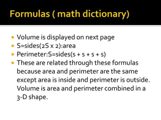    Volume is displayed on next page
   S=sides(2S x 2):area
   Perimeter:S=sides(s + s + s + s)
   These are related through these formulas
    because area and perimeter are the same
    except area is inside and perimeter is outside.
    Volume is area and perimeter combined in a
    3-D shape.
 
