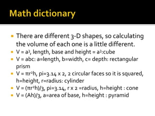    There are different 3-D shapes, so calculating
    the volume of each one is a little different.
 V = a3, length, base and height = a3:cube
 V = abc: a=length, b=width, c= depth: rectangular
  prism
 V = πr2h, pi=3.14 x 2, 2 circular faces so it is squared,
  h=height, r=radius: cylinder
 V = (πr2h)/3, pi=3.14, r x 2 =radius, h=height : cone
 V = (Ah)/3, a=area of base, h=height : pyramid
 