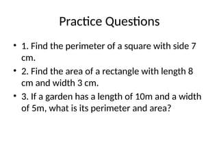 Practice Questions
• 1. Find the perimeter of a square with side 7
cm.
• 2. Find the area of a rectangle with length 8
cm and width 3 cm.
• 3. If a garden has a length of 10m and a width
of 5m, what is its perimeter and area?
 