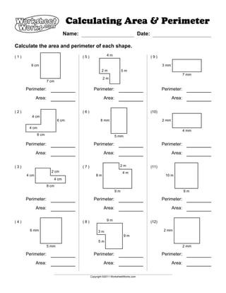 Calculating Area & Perimeter
A                              Name:                                              Date:

Calculate the area and perimeter of each shape.

(1)                                    (5)               4m                               (9)

        9 cm                                                                                     3 mm
                                                     2m             5m
                                                                                                                7 mm
                                                      2m
                     7 cm

      Perimeter:                               Perimeter:                                        Perimeter:

             Area:                                    Area:                                             Area:


(2)                                    (6)                                                (10)
         4 cm
                            6 cm                    8 mm                                         2 mm

       4 cm
                                                                                                                4 mm
             8 cm                                              5 mm

      Perimeter:                               Perimeter:                                        Perimeter:

             Area:                                    Area:                                             Area:


(3)                                    (7)                         2m                     (11)
                       2 cm                                          4m
      4 cm                                       8m                                               10 m
                        4 cm
                     8 cm
                                                               9m                                               9m

      Perimeter:                               Perimeter:                                        Perimeter:

             Area:                                    Area:                                             Area:


(4)                                    (8)               9m                               (12)

        6 mm                                      3m                                             2 mm
                                                                      9m
                                                   5m
                     5 mm                                                                                       2 mm

      Perimeter:                               Perimeter:                                        Perimeter:

             Area:                                    Area:                                             Area:

                                             Copyright ©2011 WorksheetWorks.com
 