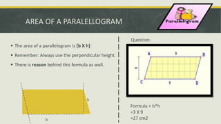AREA OF A PARALELLOGRAM
 The area of a parallelogram is [b X h]
 Remember: Always use the perpendicular height.
 There is reason behind this formula as well.
h
b
Question:
Formula = b*h
=3 X 9
=27 cm2
 
