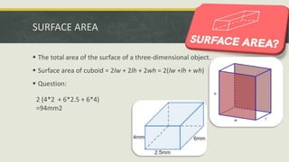 SURFACE AREA
 The total area of the surface of a three-dimensional object.
 Surface area of cuboid = 2lw + 2lh + 2wh = 2(lw +lh + wh)
 Question:
2 (4*2 + 6*2.5 + 6*4)
=94mm2
 