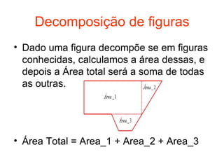 Decomposição de figuras Dado uma figura decompõe se em figuras conhecidas, calculamos a área dessas, e depois a Área total será a soma de todas as outras. Área Total = Area_1 + Area_2 + Area_3 