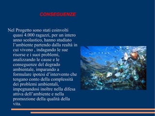 Nel Progetto sono stati coinvolti
quasi 4.000 ragazzi, per un intero
anno scolastico, hanno studiato
l’ambiente partendo dalla realtà in
cui vivono , indagando le sue
risorse e i suoi problemi,
analizzando le cause e le
conseguenze del degrado
ambientale, imparando a
formulare ipotesi d’intervento che
tengano conto della complessità
dei problemi ambientali,
impegnandosi inoltre nella difesa
attiva dell’ambiente e nella
promozione della qualità della
vita.
CONSEGUENZE
 