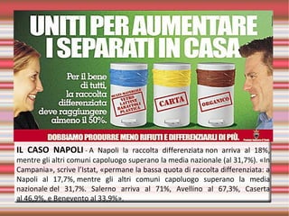 IL CASO NAPOLI - A  Napoli  la  raccolta  differenziata non  arriva  al  18%, 
mentre gli altri comuni capoluogo superano la media nazionale (al 31,7%). «In 
Campania», scrive l’Istat, «permane la bassa quota di raccolta differenziata: a 
Napoli  al  17,7%, mentre  gli  altri  comuni  capoluogo  superano  la  media 
nazionale del  31,7%.  Salerno  arriva  al  71%,  Avellino  al  67,3%,  Caserta 
al 46,9%, e Benevento al 33,9%».
 