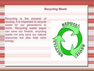 Recycling Waste
Recycling is the process of
reusing. It is important to recycle
waste for our generations to
come. Recycling waste paper
can save our forests; recycling
waste not only save our natural
resources but also help save
energy.
 