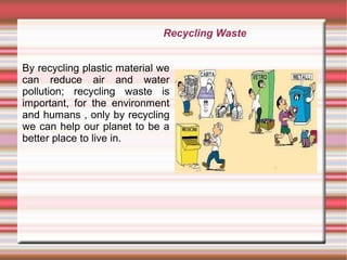 By recycling plastic material we
can reduce air and water
pollution; recycling waste is
important, for the environment
and humans , only by recycling
we can help our planet to be a
better place to live in.
Recycling Waste
 