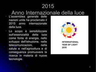 33
20152015
Anno Internazionale della luceAnno Internazionale della luce•
L'assemblea generale delleL'assemblea generale delle
nazioni unite ha proclamato ilnazioni unite ha proclamato il
2015 anno internazionale2015 anno internazionale
della luce.della luce.
•
Lo scopo è sensibilizzareLo scopo è sensibilizzare
sull'essenzialità della lucesull'essenzialità della luce
come fonte di energia, nellocome fonte di energia, nello
sviluppo dell'istruzione, nellesviluppo dell'istruzione, nelle
telecomunicazioni, nellatelecomunicazioni, nella
salute e nell'agricoltura e disalute e nell'agricoltura e di
conseguenza promuovere laconseguenza promuovere la
ricerca in materia di nuovericerca in materia di nuove
tecnologie.tecnologie.
 