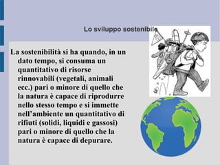 Lo sviluppo sostenibile
La sostenibilità si ha quando, in un
dato tempo, si consuma un
quantitativo di risorse
rinnovabili (vegetali, animali
ecc.) pari o minore di quello che
la natura è capace di riprodurre
nello stesso tempo e si immette
nell’ambiente un quantitativo di
rifiuti (solidi, liquidi e gassosi)
pari o minore di quello che la
natura è capace di depurare.
 