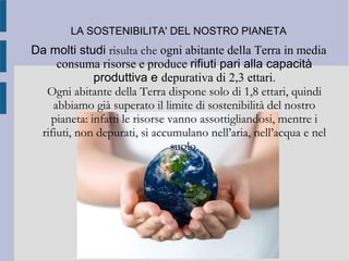 LA SOSTENIBILITA' DEL NOSTRO PIANETA
Da molti studi risulta che ogni abitante della Terra in media
consuma risorse e produce rifiuti pari alla capacità
produttiva e depurativa di 2,3 ettari.
Ogni abitante della Terra dispone solo di 1,8 ettari, quindi
abbiamo già superato il limite di sostenibilità del nostro
pianeta: infatti le risorse vanno assottigliandosi, mentre i
rifiuti, non depurati, si accumulano nell’aria, nell’acqua e nel
suolo.
 