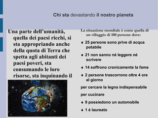 Chi sta devastando il nostro pianeta
Una parte dell’umanità,
quella dei paesi ricchi, si
sta appropriando anche
della quota di Terra che
spetta agli abitanti dei
paesi poveri, sta
consumando le loro
risorse, sta inquinando il
loro ambiente.
La situazione mondiale è come quella di
un villaggio di 100 persone dove:
♦ 25 persone sono prive di acqua
potabile
♦ 21 non sanno né leggere né
scrivere
♦ 14 soffrono cronicamente la fame
♦ 2 persone trascorrono oltre 4 ore
al giorno
per cercare la legna indispensabile
per cucinare
♦ 9 possiedono un automobile
♦ 1 è laureato
 