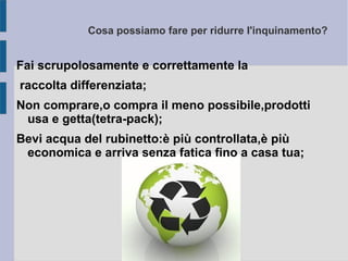 Cosa possiamo fare per ridurre l'inquinamento?
Fai scrupolosamente e correttamente la
raccolta differenziata;
Non comprare,o compra il meno possibile,prodotti
usa e getta(tetra-pack);
Bevi acqua del rubinetto:è più controllata,è più
economica e arriva senza fatica fino a casa tua;
 