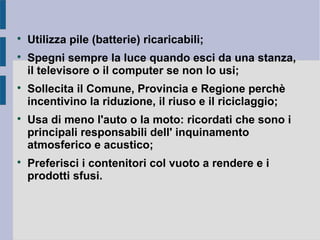 
Utilizza pile (batterie) ricaricabili;

Spegni sempre la luce quando esci da una stanza,
il televisore o il computer se non lo usi;

Sollecita il Comune, Provincia e Regione perchè
incentivino la riduzione, il riuso e il riciclaggio;

Usa di meno l'auto o la moto: ricordati che sono i
principali responsabili dell' inquinamento
atmosferico e acustico;

Preferisci i contenitori col vuoto a rendere e i
prodotti sfusi.
 