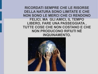 RICORDATI SEMPRE CHE LE RISORSE
DELLA NATURA SONO LIMITATE E CHE
NON SONO LE MERCI CHE CI RENDONO
FELICI, MA GLI AMICI, IL TEMPO
LIBERO, FARE UNA PASSEGGIATA ,
TUTTE COSE CHE NON COSTANO E CHE
NON PRODUCONO RIFIUTI NÉ
INQUINAMENTO.
 