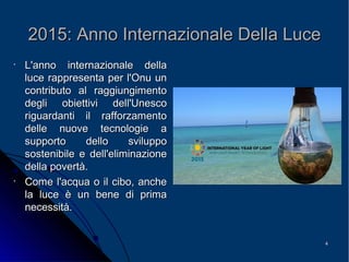 44
2015: Anno Internazionale Della Luce2015: Anno Internazionale Della Luce
•
L'anno internazionale dellaL'anno internazionale della
luce rappresenta per l'Onu unluce rappresenta per l'Onu un
contributo al raggiungimentocontributo al raggiungimento
degli obiettivi dell'Unescodegli obiettivi dell'Unesco
riguardanti il rafforzamentoriguardanti il rafforzamento
delle nuove tecnologie adelle nuove tecnologie a
supporto dello svilupposupporto dello sviluppo
sostenibile e dell'eliminazionesostenibile e dell'eliminazione
della povertà.della povertà.
•
Come l'acqua o il cibo, ancheCome l'acqua o il cibo, anche
la luce è un bene di primala luce è un bene di prima
necessità.necessità.
 