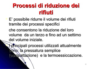 4141
Processi di riduzione deiProcessi di riduzione dei
rifiutirifiuti
 E’ possibile ridurre il volume dei rifiutiE’ possibile ridurre il volume dei rifiuti
tramite dei processi specificitramite dei processi specifici
che consentono la riduzione del loroche consentono la riduzione del loro
volume da un terzo e fino ad un settimovolume da un terzo e fino ad un settimo
del volume iniziale.del volume iniziale.
 I principali processi utilizzati attualmenteI principali processi utilizzati attualmente
sono: la pressatura semplicesono: la pressatura semplice
(compattazione) e la termoessiccazione.(compattazione) e la termoessiccazione.
 