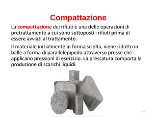 42
Compattazione
La compattazione dei rifiuti è una delle operazioni di
pretrattamento a cui sono sottoposti i rifiuti prima di
essere avviati al trattamento.
Il materiale inizialmente in forma sciolta, viene ridotto in
balle a forma di parallelepipedo attraverso presse che
applicano pressioni di esercizio. La pressatura comporta la
produzione di scarichi liquidi.
 