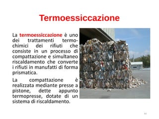43
Termoessiccazione
La termoessiccazione è uno
dei trattamenti termo-
chimici dei rifiuti che
consiste in un processo di
compattazione e simultaneo
riscaldamento che converte
i rifiuti in manufatti di forma
prismatica.
La compattazione è
realizzata mediante presse a
pistone, dette appunto
termopresse, dotate di un
sistema di riscaldamento.
 