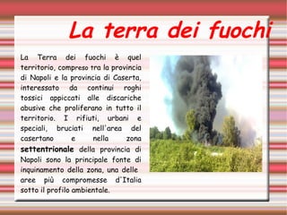 La terra dei fuochi
La Terra dei fuochi è quel
territorio, compreso tra la provincia
di Napoli e la provincia di Caserta,
interessato da continui roghi
tossici appiccati alle discariche
abusive che proliferano in tutto il
territorio. I rifiuti, urbani e
speciali, bruciati nell'area del
casertano e nella zona
settentrionale della provincia di
Napoli sono la principale fonte di
inquinamento della zona, una delle
aree più compromesse d'Italia
sotto il profilo ambientale.
 