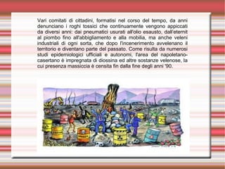 Vari comitati di cittadini, formatisi nel corso del tempo, da anni
denunciano i roghi tossici che continuamente vengono appiccati
da diversi anni: dai pneumatici usurati all'olio esausto, dall’eternit
al piombo fino all'abbigliamento e alla mobilia, ma anche veleni
industriali di ogni sorta, che dopo l'incenerimento avvelenano il
territorio e diventano parte del passato. Come risulta da numerosi
studi epidemiologici ufficiali e autonomi, l'area del napoletano-
casertano è impregnata di diossina ed altre sostanze velenose, la
cui presenza massiccia è censita fin dalla fine degli anni '90.
 
