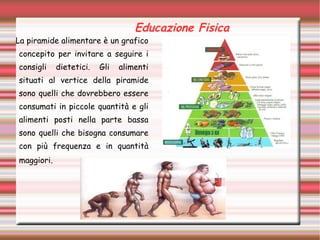 Educazione Fisica
La piramide alimentare è un grafico
concepito per invitare a seguire i
consigli dietetici. Gli alimenti
situati al vertice della piramide
sono quelli che dovrebbero essere
consumati in piccole quantità e gli
alimenti posti nella parte bassa
sono quelli che bisogna consumare
con più frequenza e in quantità
maggiori.
 