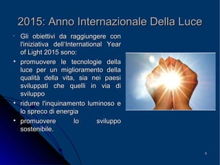 55
2015: Anno Internazionale Della Luce2015: Anno Internazionale Della Luce
•
Gli obiettivi da raggiungere conGli obiettivi da raggiungere con
l'iniziativa dell‘Internationall'iniziativa dell‘International YearYear
ofof LightLight 2015 sono:2015 sono:

promuovere le tecnologie dellapromuovere le tecnologie della
luce per un miglioramento dellaluce per un miglioramento della
qualità della vita, sia nei paesiqualità della vita, sia nei paesi
sviluppati che quelli in via disviluppati che quelli in via di
svilupposviluppo

ridurre l'inquinamento luminoso eridurre l'inquinamento luminoso e
lo spreco di energialo spreco di energia

promuovere lo sviluppopromuovere lo sviluppo
sostenibile.sostenibile.
 