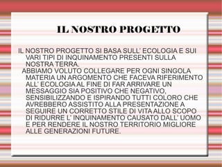 IL NOSTRO PROGETTO
IL NOSTRO PROGETTO SI BASA SULL’ ECOLOGIA E SUI
VARI TIPI DI INQUINAMENTO PRESENTI SULLA
NOSTRA TERRA.
ABBIAMO VOLUTO COLLEGARE PER OGNI SINGOLA
MATERIA UN ARGOMENTO CHE FACEVA RIFERIMENTO
ALL’ ECOLOGIA AL FINE DI FAR ARRIVARE UN
MESSAGGIO SIA POSITIVO CHE NEGATIVO,
SENSIBILIZZANDO E ISPIRANDO TUTTI COLORO CHE
AVREBBERO ASSISTITO ALLA PRESENTAZIONE A
SEGUIRE UN CORRETTO STILE DI VITA ALLO SCOPO
DI RIDURRE L’ INQUINAMENTO CAUSATO DALL’ UOMO
E PER RENDERE IL NOSTRO TERRITORIO MIGLIORE
ALLE GENERAZIONI FUTURE.
 