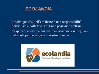 ECOLANDIA
• La salvaguardia dell’ambiente è una responsabilità
individuale e collettiva a cui non possiamo sottrarci.
• Per questo, adesso, è più che mai necessario impegnarsi
realmente per proteggere il nostro pianeta
 