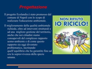 Progettazione
Il progetto Ecolandia è stato promosso dal
comune di Napoli con lo scopo di
realizzare l'educazione ambientale.
Il miglioramento della qualità ambientale
richiede, oltre ad interventi strutturali e
ad una migliore gestione del territorio,
anche che noi cittadini siamo
consapevoli del complesso rapporto
uomo-ambiente e di come questo
rapporto sia oggi diventato
problematico, incrinando
quell’equilibrio che ha garantito fino ad
ora la sopravvivenza della specie
umana.
 