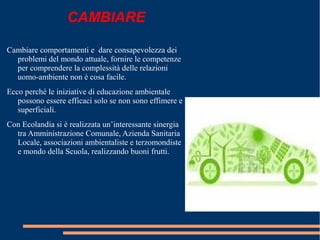 CAMBIARE
Cambiare comportamenti e dare consapevolezza dei
problemi del mondo attuale, fornire le competenze
per comprendere la complessità delle relazioni
uomo-ambiente non è cosa facile.
Ecco perché le iniziative di educazione ambientale
possono essere efficaci solo se non sono effimere e
superficiali.
Con Ecolandia si è realizzata un’interessante sinergia
tra Amministrazione Comunale, Azienda Sanitaria
Locale, associazioni ambientaliste e terzomondiste
e mondo della Scuola, realizzando buoni frutti.
 