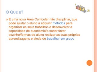 O Que é?É uma nova Área Curricular não disciplinar, que pode ajudar o aluno a adquirir métodos para organizar os seus trabalhos e desenvolver a capacidade de autonomia/o saber fazer sozinho/formas do aluno realizar as suas próprias aprendizagens e ainda de trabalharem grupo