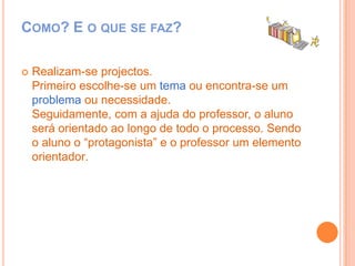 Como? E o que se faz?Realizam-se projectos.Primeiro escolhe-se um tema ou encontra-se um problema ou necessidade.Seguidamente, com a ajuda do professor, o aluno será orientado ao longo de todo o processo. Sendo o aluno o “protagonista” e o professor um elemento orientador.