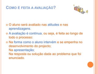 Como é feita a avaliação?O aluno será avaliado nas atitudes e nas aprendizagens.A avaliação é contínua, ou seja, é feita ao longo de todo o processo:Na forma como o aluno intervém e se empenha no desenvolvimento do projecto;Na apresentação;Na resposta ou solução dada ao problema que foi enunciado.