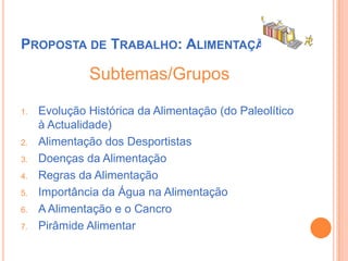 Proposta de Trabalho: AlimentaçãoSubtemas/GruposEvolução Histórica da Alimentação (do Paleolítico à Actualidade)Alimentação dos DesportistasDoenças da AlimentaçãoRegras da AlimentaçãoImportância da Água na AlimentaçãoA Alimentação e o CancroPirâmide Alimentar