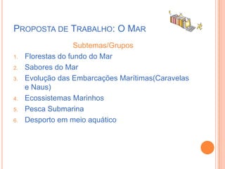 Proposta de Trabalho: O MarSubtemas/GruposFlorestas do fundo do MarSabores do MarEvolução das Embarcações Marítimas(Caravelas e Naus)Ecossistemas MarinhosPesca SubmarinaDesporto em meio aquático