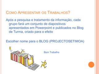 Como Apresentar os Trabalhos?Após a pesquisa e tratamento da informação, cada grupo fará um conjunto de diapositivos apresentados em Powerpoint e publicados no Blog de Turma, criado para o efeitoEscolher nome para o BLOG (PROJECTOSETIMOA)Bom Trabalho