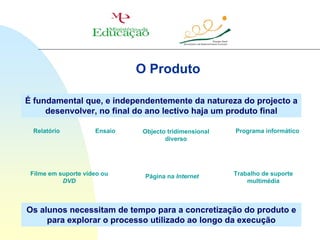 O Produto

É fundamental que, e independentemente da natureza do projecto a
     desenvolver, no final do ano lectivo haja um produto final

 Relatório           Ensaio   Objecto tridimensional   Programa informático
                                     diverso




 Filme em suporte vídeo ou     Página na Internet      Trabalho de suporte
           DVD                                             multimédia



Os alunos necessitam de tempo para a concretização do produto e
     para explorar o processo utilizado ao longo da execução
 