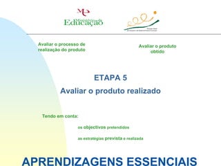 Avaliar o processo de                            Avaliar o produto
  realização do produto                                 obtido




                           ETAPA 5
           Avaliar o produto realizado


   Tendo em conta:

                   os objectivos pretendidos

                   as estratégias prevista e realizada




APRENDIZAGENS ESSENCIAIS
 