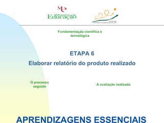 Fundamentação científica e
                     tecnológica




                      ETAPA 6
  Elaborar relatório do produto realizado


  O processo
                                     A avaliação realizada
   seguido




APRENDIZAGENS ESSENCIAIS
 